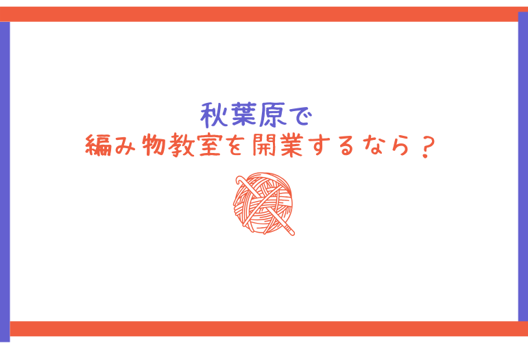 秋葉原で編み物教室を開業するなら？